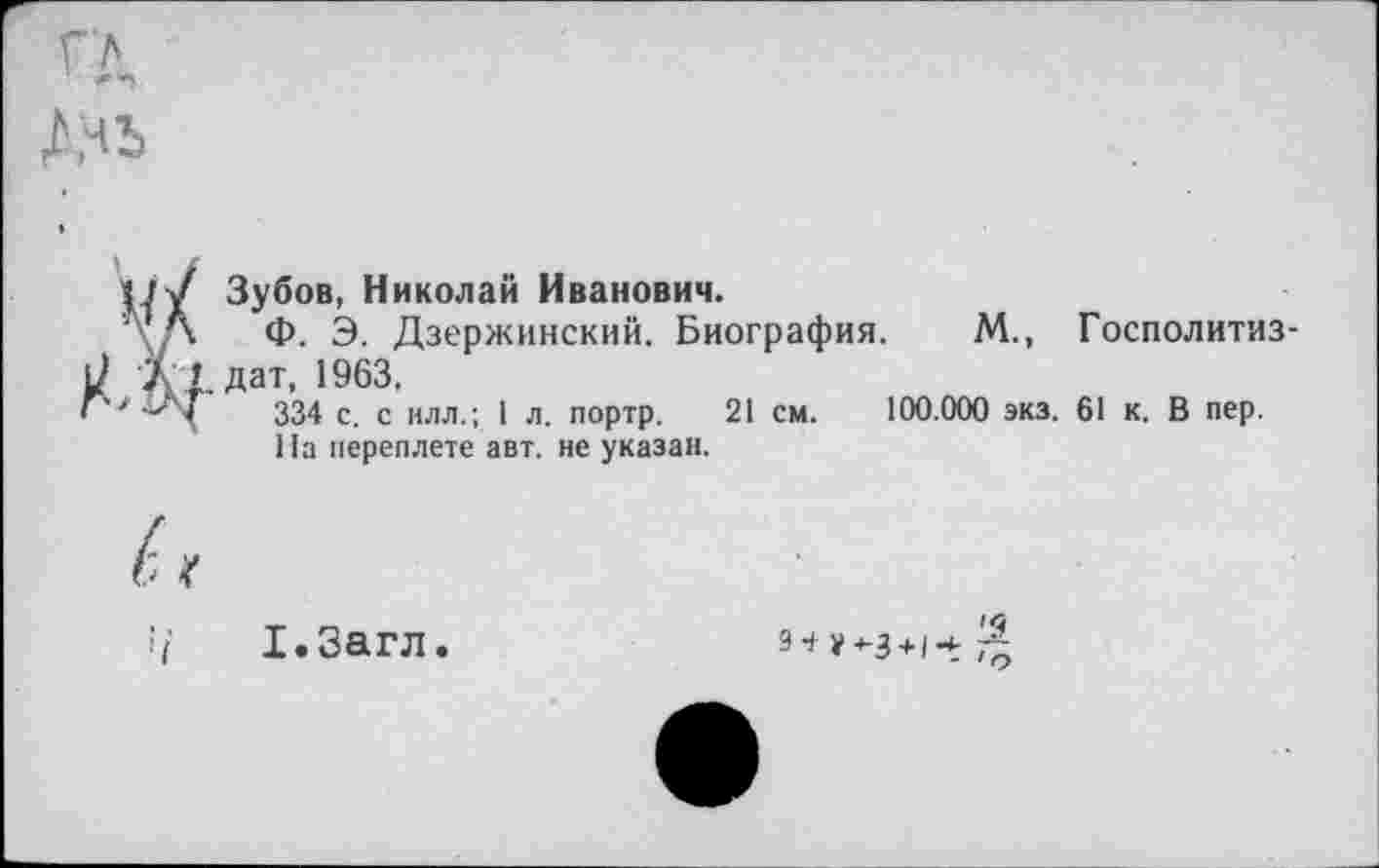 ﻿Зубов, Николай Иванович.
Ф. Э. Дзержинский. Биография. М., Госполитиз-. дат, 1963,
334 с. с илл.; 1 л. портр. 21 см. 100.000 экз. 61 к. В пер.
На переплете авт. не указан.
Х.Загл.
9 + у^-3 + /ч.